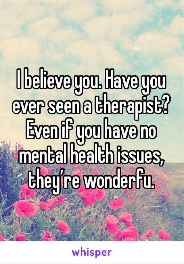 I believe you. Have you ever seen a therapist? Even if you have no mental health issues, they’re wonderfu. 