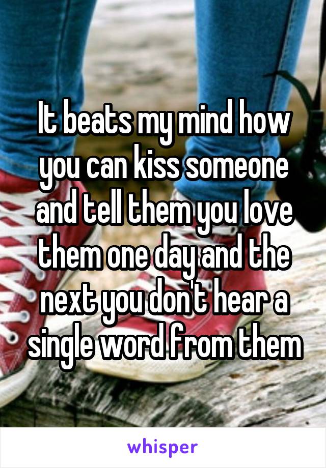 It beats my mind how you can kiss someone and tell them you love them one day and the next you don't hear a single word from them