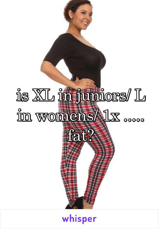 is XL in juniors/ L in womens/ 1x .....
fat?