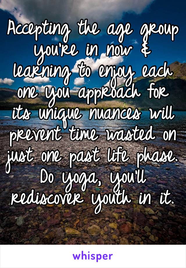 Accepting the age group you’re in now & learning to enjoy each one you approach for its unique nuances will prevent time wasted on just one past life phase. Do yoga, you’ll rediscover youth in it.