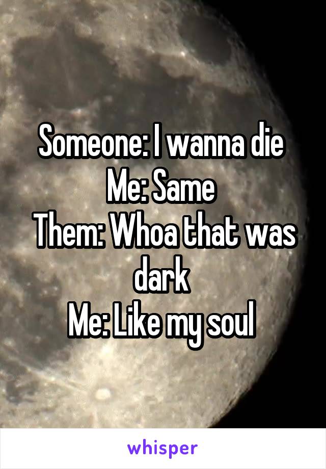 Someone: I wanna die 
Me: Same 
Them: Whoa that was dark 
Me: Like my soul 