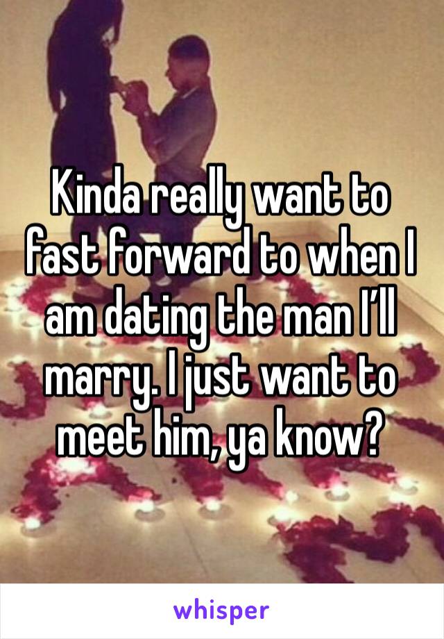 Kinda really want to fast forward to when I am dating the man I’ll marry. I just want to meet him, ya know? 