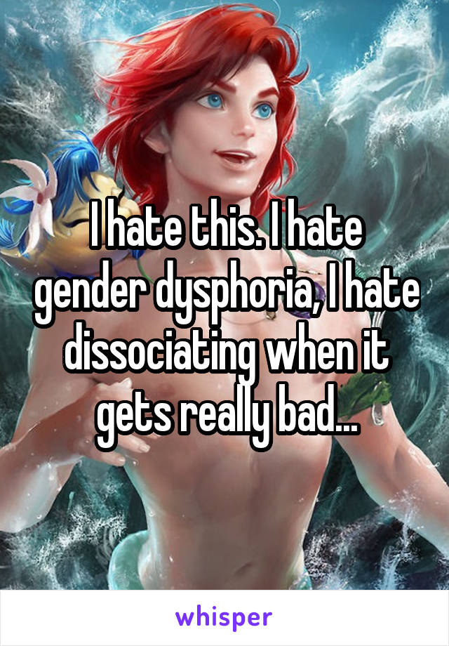 I hate this. I hate gender dysphoria, I hate dissociating when it gets really bad...
