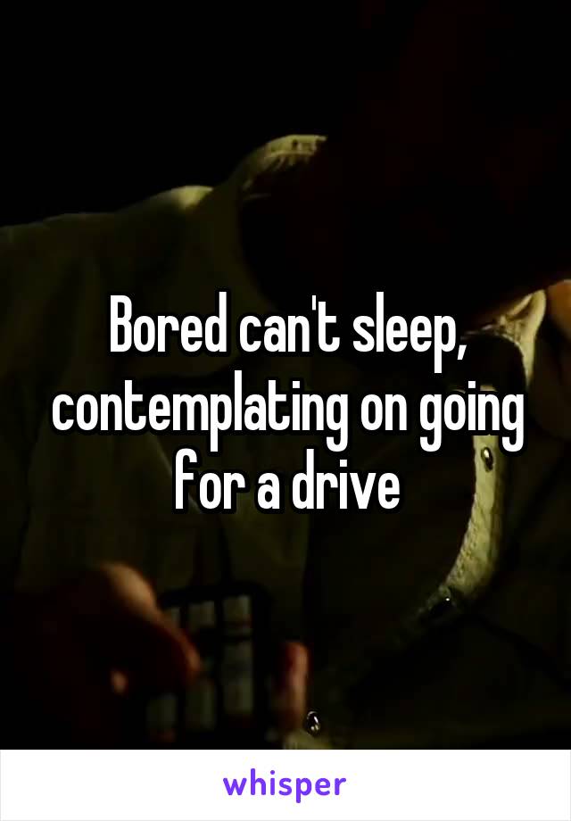 Bored can't sleep, contemplating on going for a drive