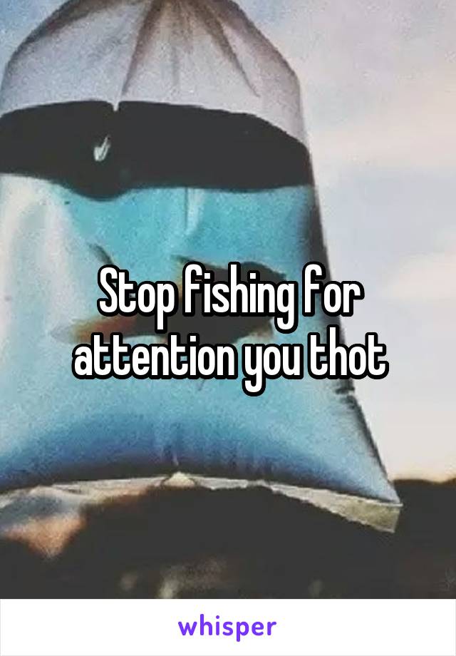Stop fishing for attention you thot
