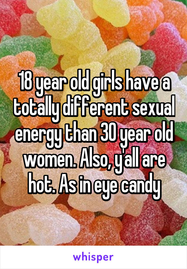 18 year old girls have a totally different sexual energy than 30 year old women. Also, y'all are hot. As in eye candy