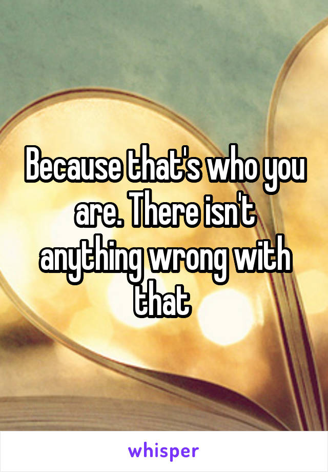 Because that's who you are. There isn't anything wrong with that 