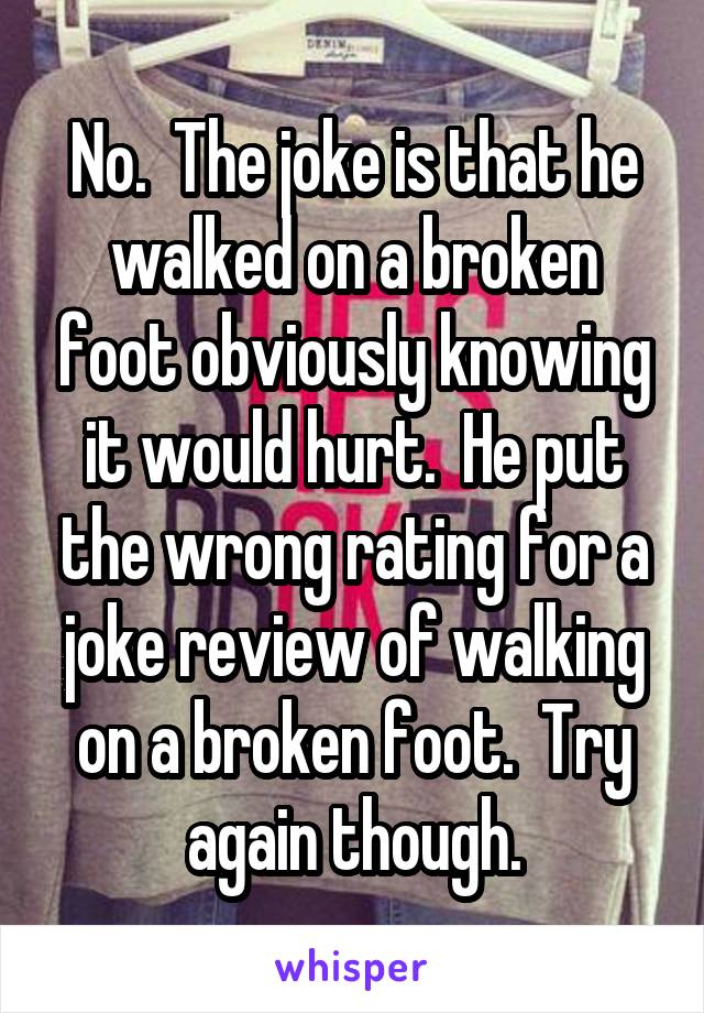 No.  The joke is that he walked on a broken foot obviously knowing it would hurt.  He put the wrong rating for a joke review of walking on a broken foot.  Try again though.