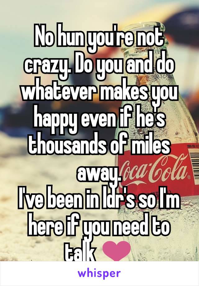 No hun you're not crazy. Do you and do whatever makes you happy even if he's thousands of miles away.
I've been in ldr's so I'm here if you need to talk ❤️