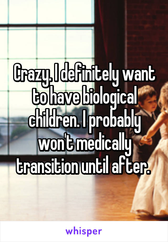 Crazy. I definitely want to have biological children. I probably won't medically transition until after. 