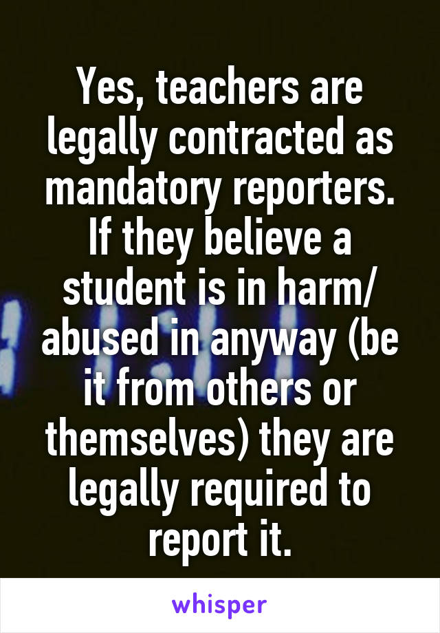 Yes, teachers are legally contracted as mandatory reporters. If they believe a student is in harm/ abused in anyway (be it from others or themselves) they are legally required to report it.