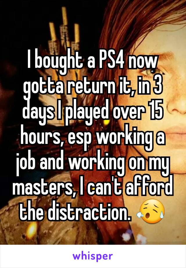 I bought a PS4 now gotta return it, in 3 days I played over 15 hours, esp working a job and working on my masters, I can't afford the distraction. 😥