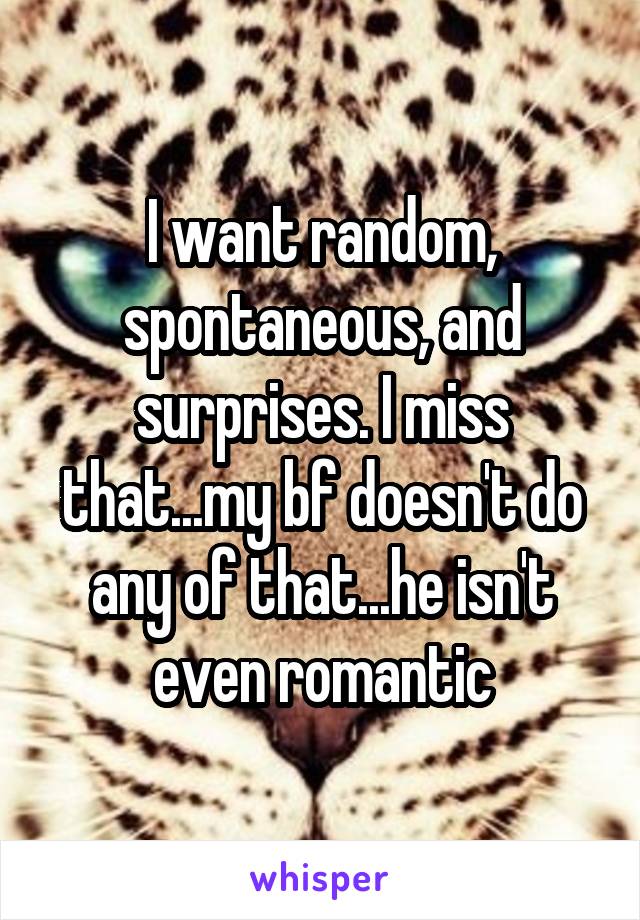 I want random, spontaneous, and surprises. I miss that...my bf doesn't do any of that...he isn't even romantic