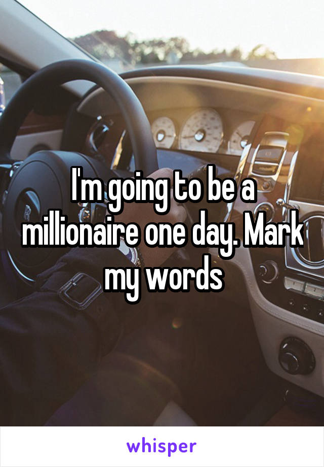 I'm going to be a millionaire one day. Mark my words
