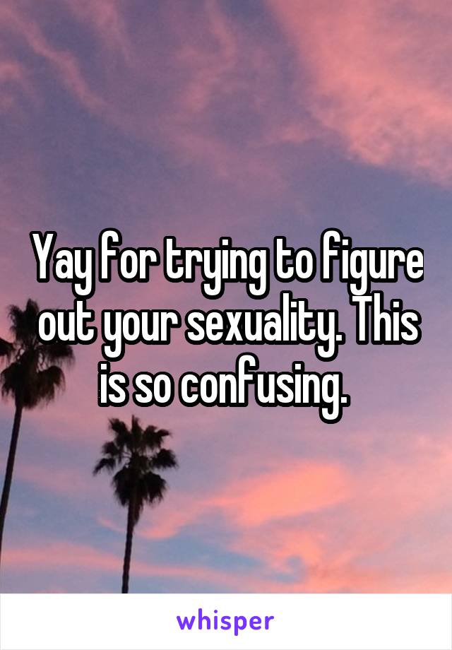 Yay for trying to figure out your sexuality. This is so confusing. 