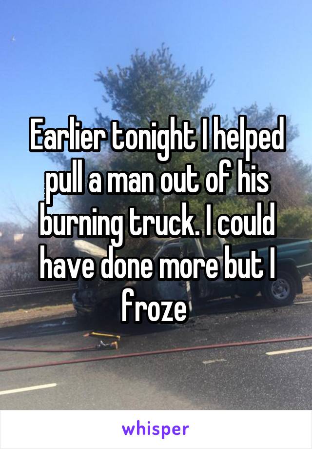Earlier tonight I helped pull a man out of his burning truck. I could have done more but I froze 