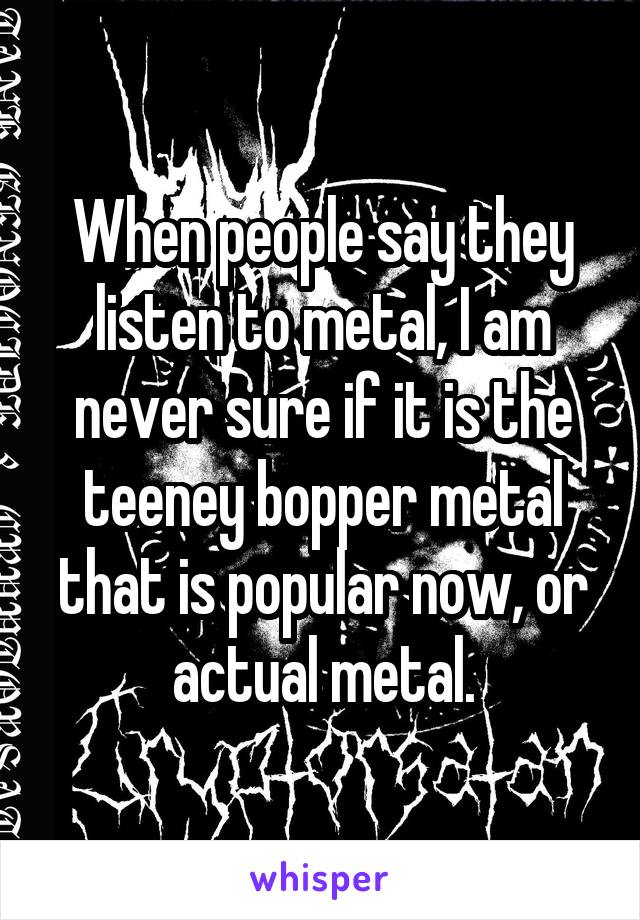 When people say they listen to metal, I am never sure if it is the teeney bopper metal that is popular now, or actual metal.