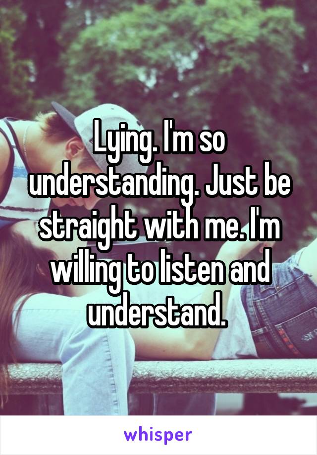 Lying. I'm so understanding. Just be straight with me. I'm willing to listen and understand. 