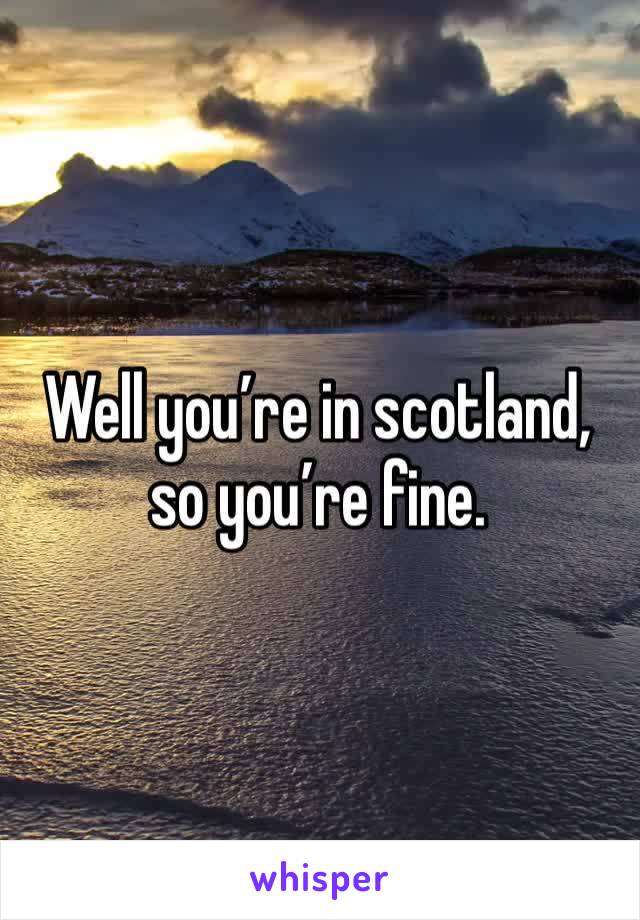 Well you’re in scotland, so you’re fine.