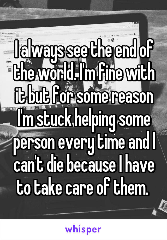 I always see the end of the world. I'm fine with it but for some reason I'm stuck helping some person every time and I can't die because I have to take care of them. 