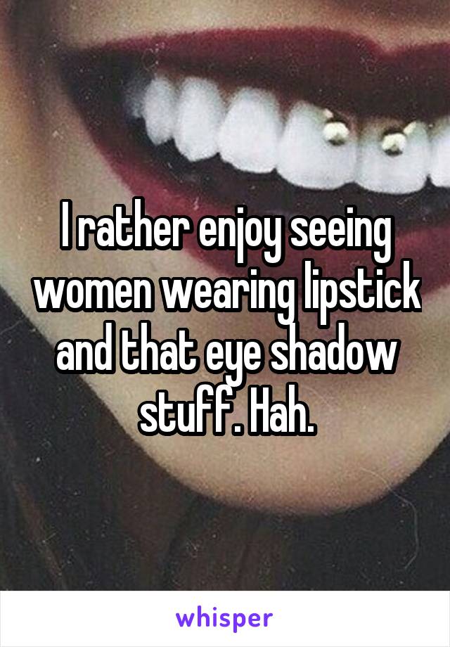 I rather enjoy seeing women wearing lipstick and that eye shadow stuff. Hah.