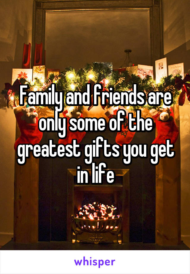 Family and friends are only some of the greatest gifts you get in life