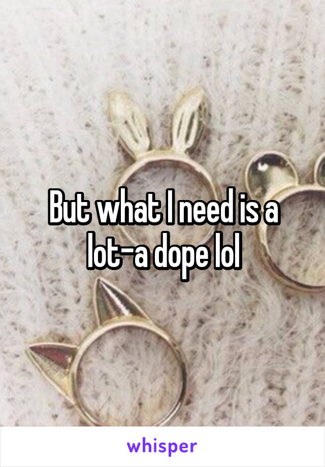 But what I need is a lot-a dope lol