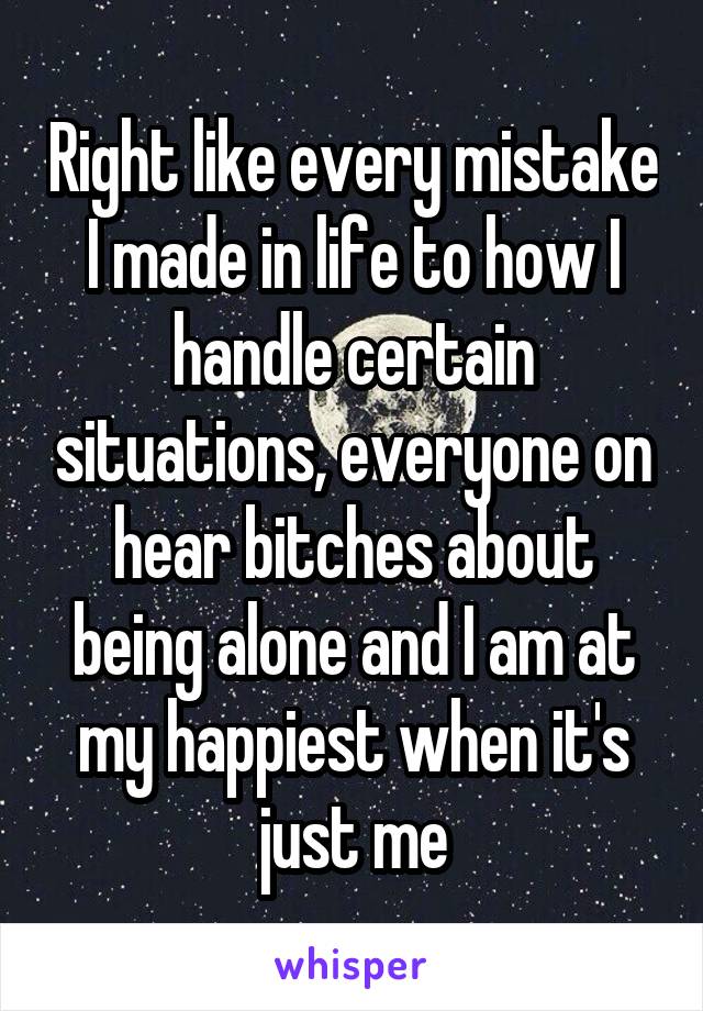 Right like every mistake I made in life to how I handle certain situations, everyone on hear bitches about being alone and I am at my happiest when it's just me