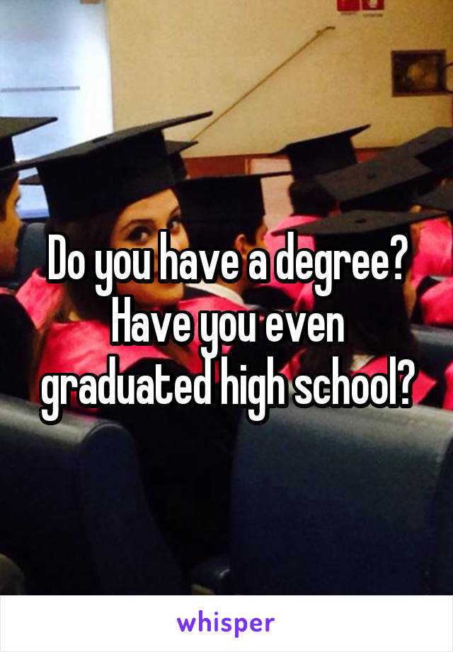 Do you have a degree? Have you even graduated high school?