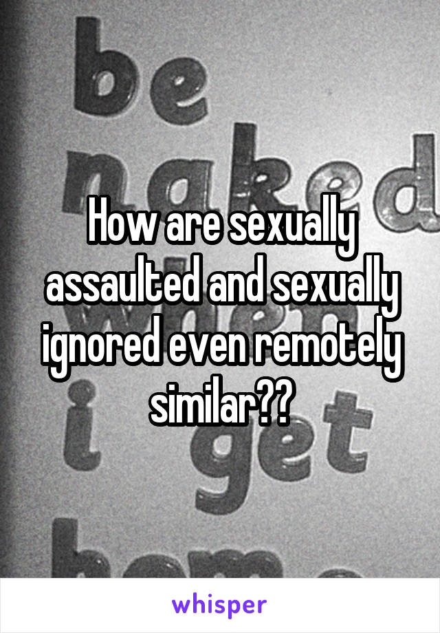 How are sexually assaulted and sexually ignored even remotely similar??