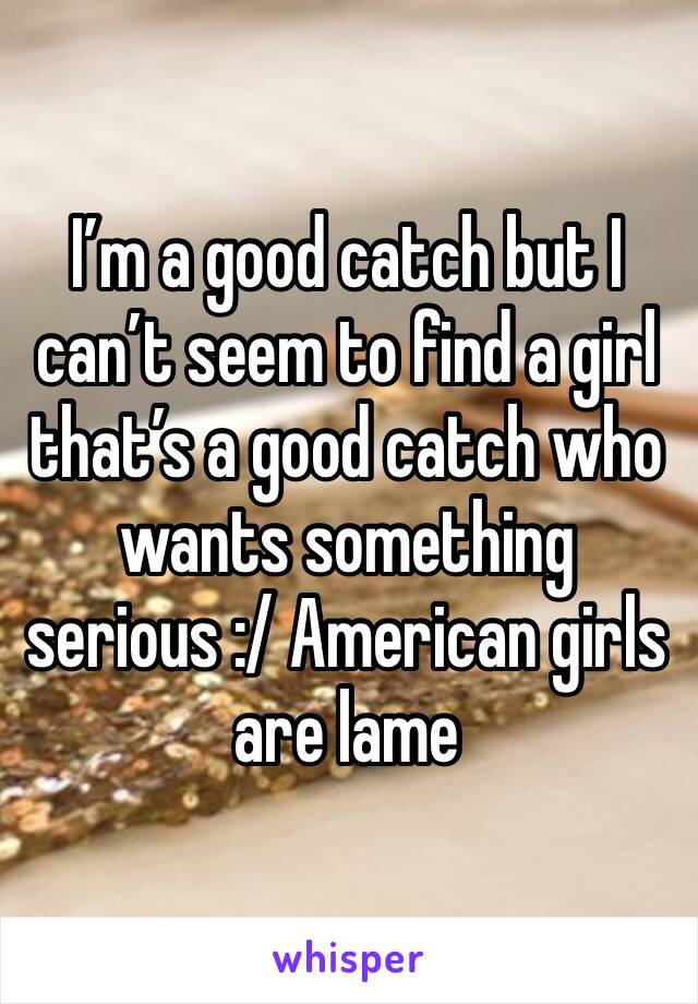 I’m a good catch but I can’t seem to find a girl that’s a good catch who wants something serious :/ American girls are lame 