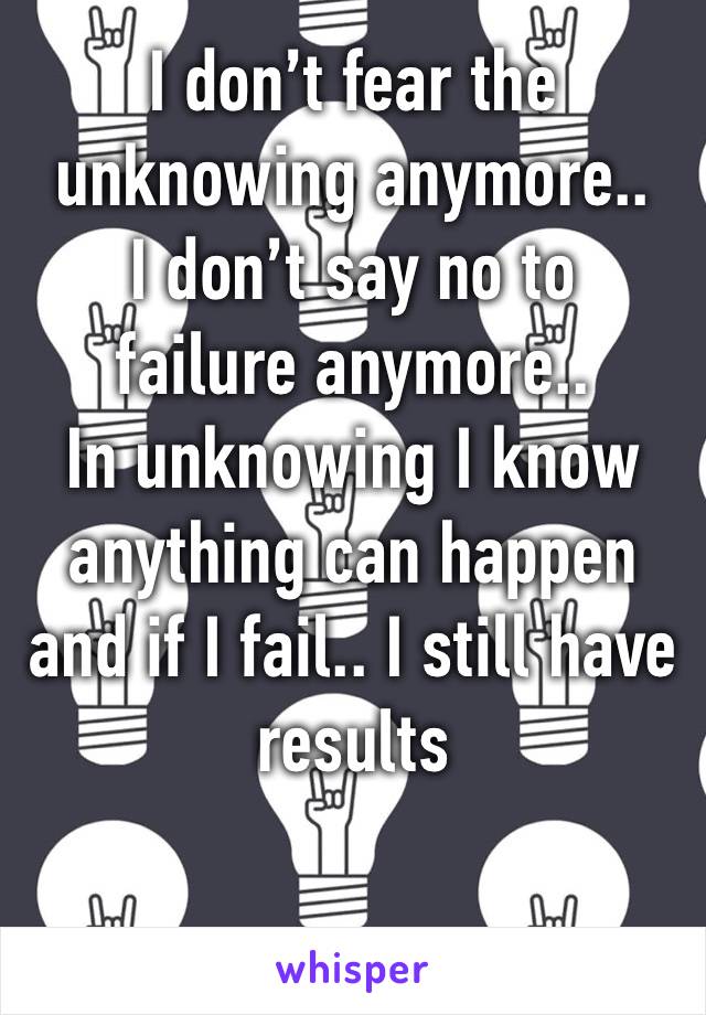 I don’t fear the unknowing anymore.. 
I don’t say no to failure anymore.. 
In unknowing I know anything can happen and if I fail.. I still have results 