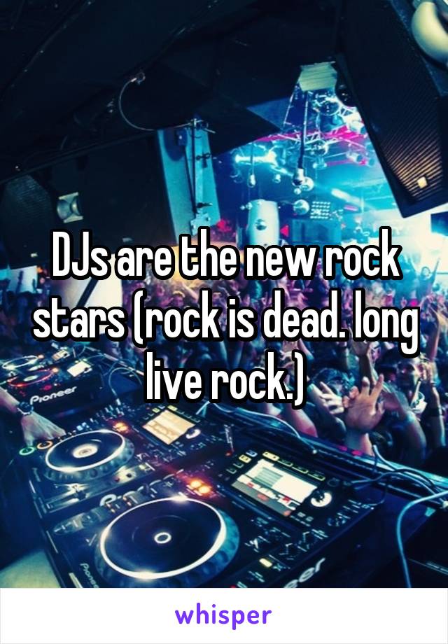 DJs are the new rock stars (rock is dead. long live rock.)