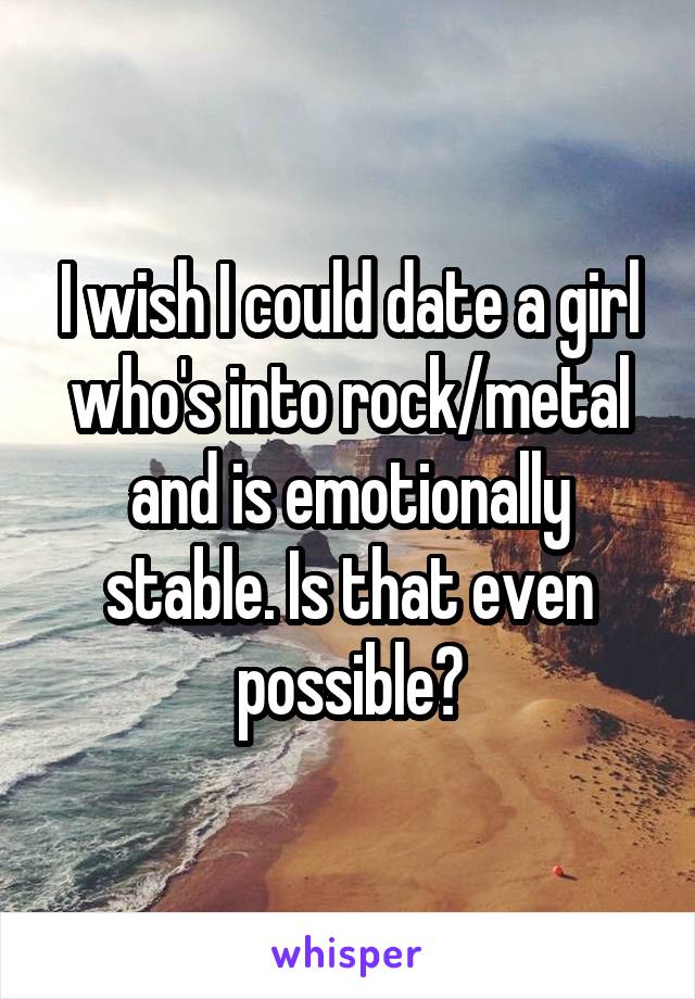I wish I could date a girl who's into rock/metal and is emotionally stable. Is that even possible?