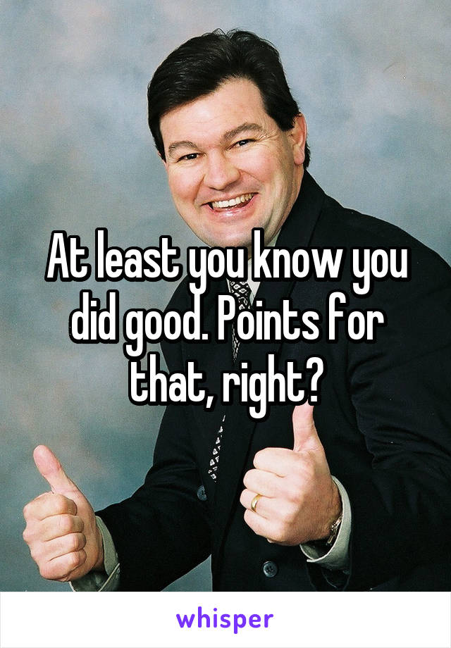 At least you know you did good. Points for that, right?