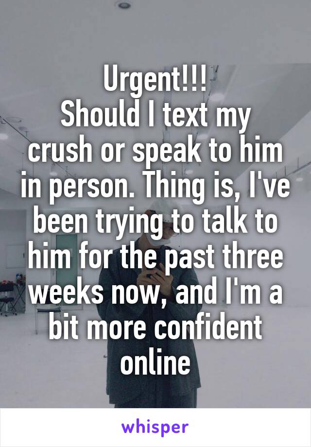 Urgent!!!
Should I text my crush or speak to him in person. Thing is, I've been trying to talk to him for the past three weeks now, and I'm a bit more confident online