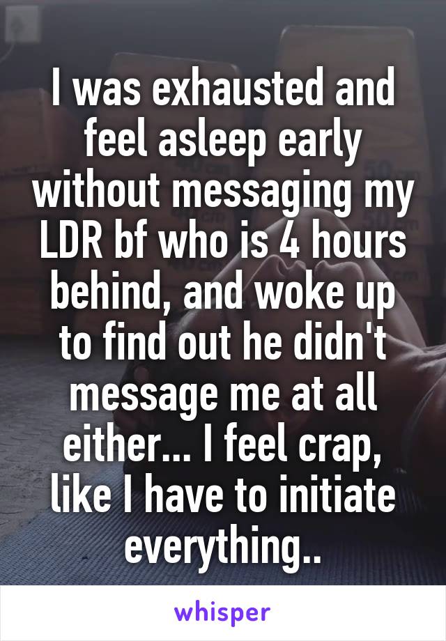 I was exhausted and feel asleep early without messaging my LDR bf who is 4 hours behind, and woke up to find out he didn't message me at all either... I feel crap, like I have to initiate everything..