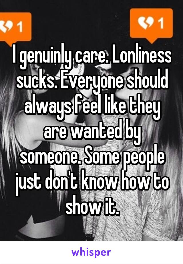 I genuinly care. Lonliness sucks. Everyone should always feel like they are wanted by someone. Some people just don't know how to show it.