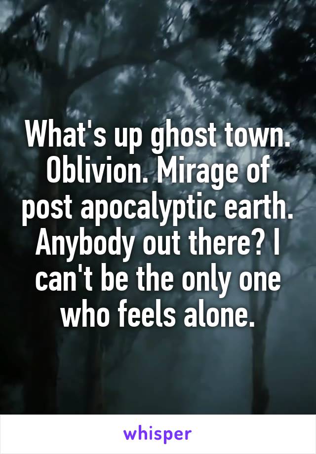 What's up ghost town. Oblivion. Mirage of post apocalyptic earth. Anybody out there? I can't be the only one who feels alone.