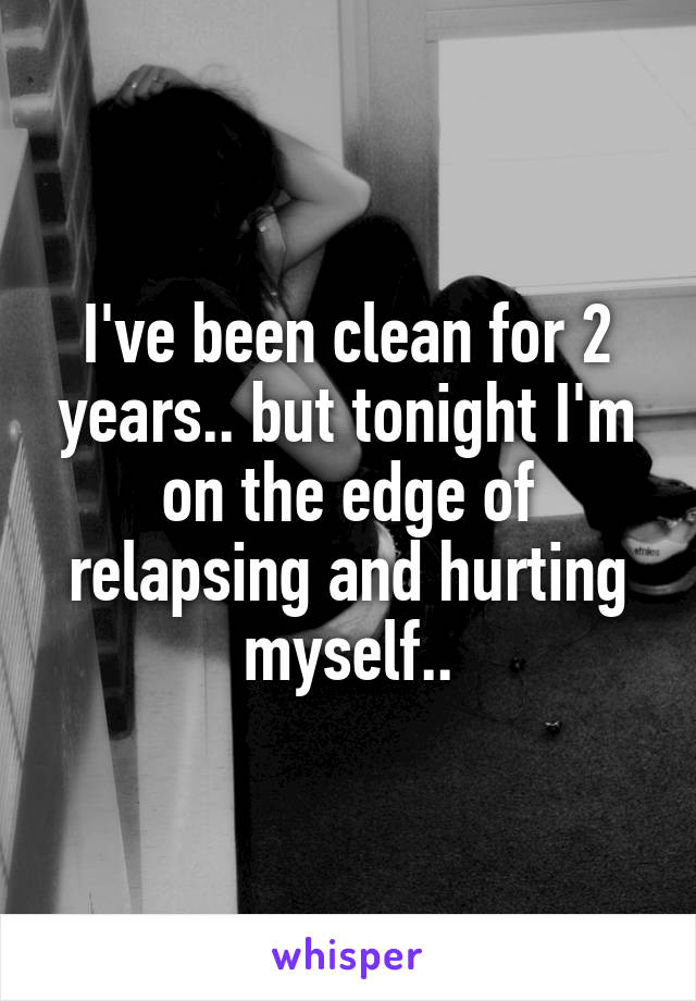 I've been clean for 2 years.. but tonight I'm on the edge of relapsing and hurting myself..