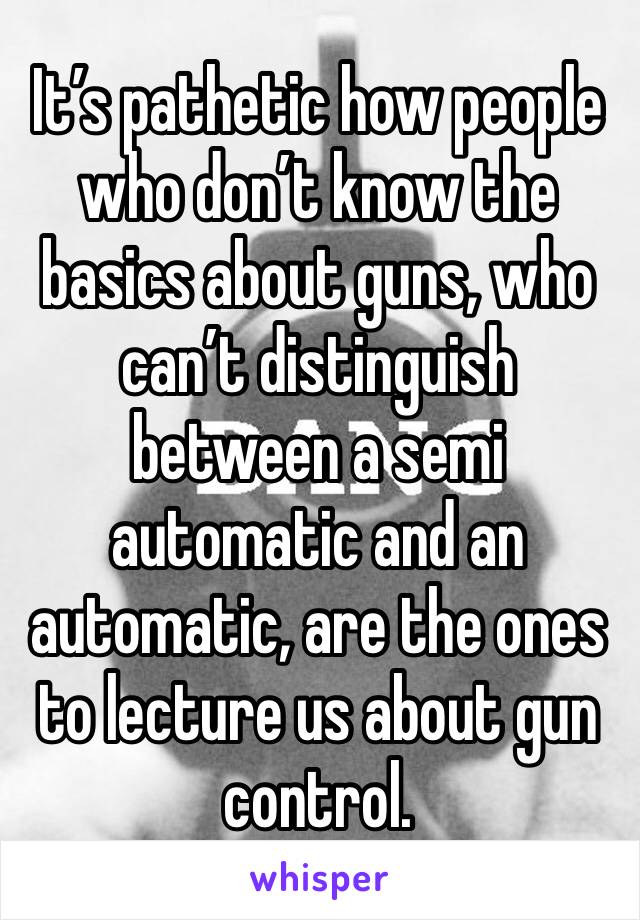 It’s pathetic how people who don’t know the basics about guns, who can’t distinguish between a semi automatic and an automatic, are the ones to lecture us about gun control.  