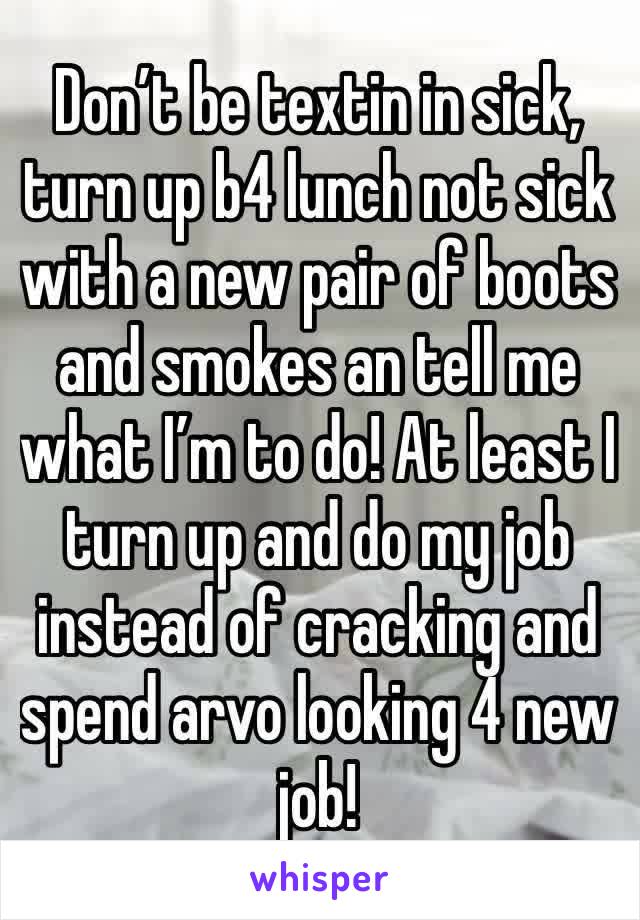 Don’t be textin in sick, turn up b4 lunch not sick with a new pair of boots and smokes an tell me what I’m to do! At least I turn up and do my job instead of cracking and spend arvo looking 4 new job!