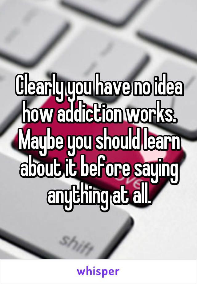 Clearly you have no idea how addiction works. Maybe you should learn about it before saying anything at all.