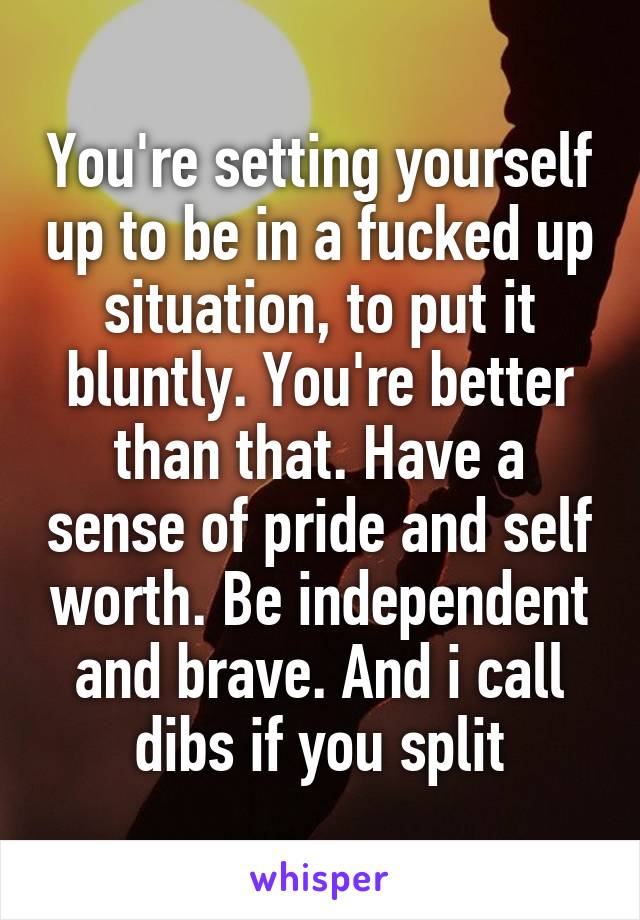 You're setting yourself up to be in a fucked up situation, to put it bluntly. You're better than that. Have a sense of pride and self worth. Be independent and brave. And i call dibs if you split
