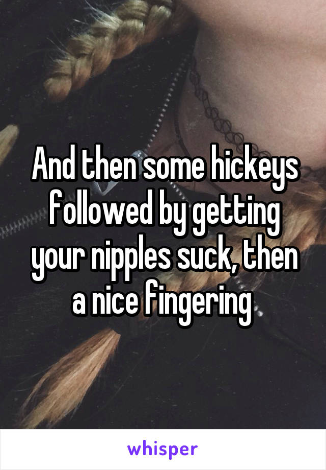 And then some hickeys followed by getting your nipples suck, then a nice fingering 