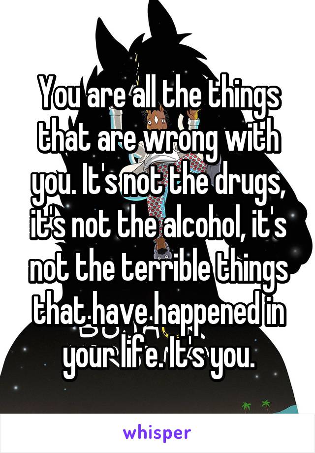 You are all the things that are wrong with you. It's not the drugs, it's not the alcohol, it's not the terrible things that have happened in your life. It's you.
