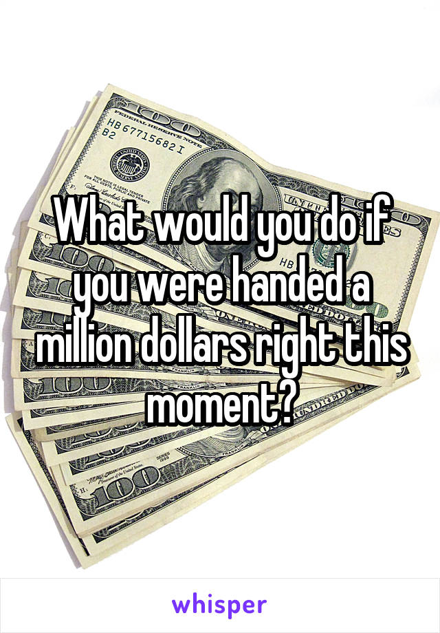 What would you do if you were handed a million dollars right this moment?