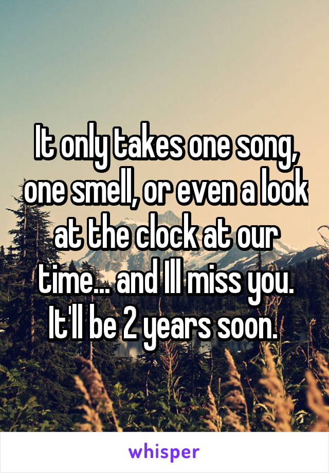 It only takes one song, one smell, or even a look at the clock at our time... and Ill miss you. It'll be 2 years soon. 