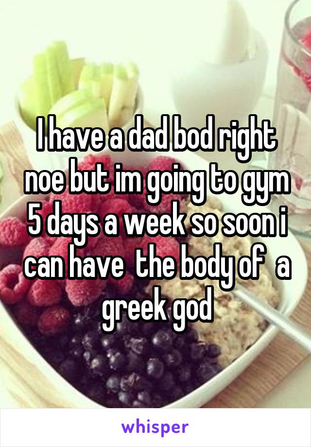 I have a dad bod right noe but im going to gym 5 days a week so soon i can have  the body of  a greek god