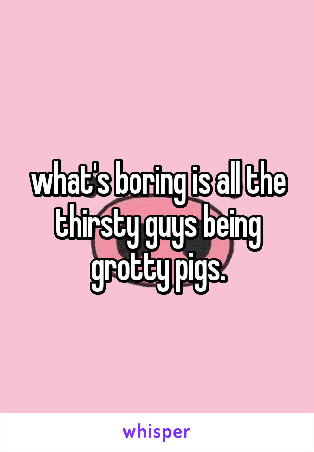 what's boring is all the thirsty guys being grotty pigs.